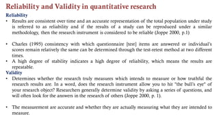 Reliability and Validity in quantitative research
Reliability
• Results are consistent over time and an accurate representation of the total population under study
is referred to as reliability and if the results of a study can be reproduced under a similar
methodology, then the research instrument is considered to be reliable (Joppe 2000, p.1)
• Charles (1995) consistency with which questionnaire [test] items are answered or individual’s
scores remain relatively the same can be determined through the test-retest method at two different
times.
• A high degree of stability indicates a high degree of reliability, which means the results are
repeatable.
Validity
• Determines whether the research truly measures which intends to measure or how truthful the
research results are. In a word, does the research instrument allow you to hit "the bull’s eye" of
your research object? Researchers generally determine validity by asking a series of questions, and
will often look for the answers in the research of others (Joppe 2000, p. 1).
• The measurement are accurate and whether they are actually measuring what they are intended to
measure.
 