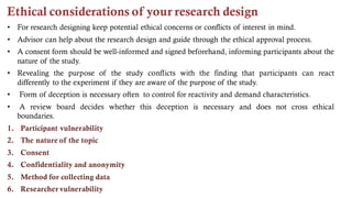 Ethical considerations of your research design
• For research designing keep potential ethical concerns or conflicts of interest in mind.
• Advisor can help about the research design and guide through the ethical approval process.
• A consent form should be well-informed and signed beforehand, informing participants about the
nature of the study.
• Revealing the purpose of the study conflicts with the finding that participants can react
differently to the experiment if they are aware of the purpose of the study.
• Form of deception is necessary often to control for reactivity and demand characteristics.
• A review board decides whether this deception is necessary and does not cross ethical
boundaries.
1. Participant vulnerability
2. The nature of the topic
3. Consent
4. Confidentiality and anonymity
5. Method for collecting data
6. Researcher vulnerability
 