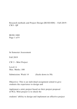 Research methods and Project Design (BUSS1008) – Fall-2019–
CW3– QP
BUSS 1008
Page 1 of 9
In Semester Assessment
Fall 2019
CW 3 - Mini Project
Level: 6
Max. Marks: 100
Submission: Week 14 (Scale down to 50)
Objective: This is an individual assignment aimed to give
students the experience to design and
implement a mini project based on their project proposal
(CW2). Mini project is to check the
students’ ability to design and implement an effective project
 