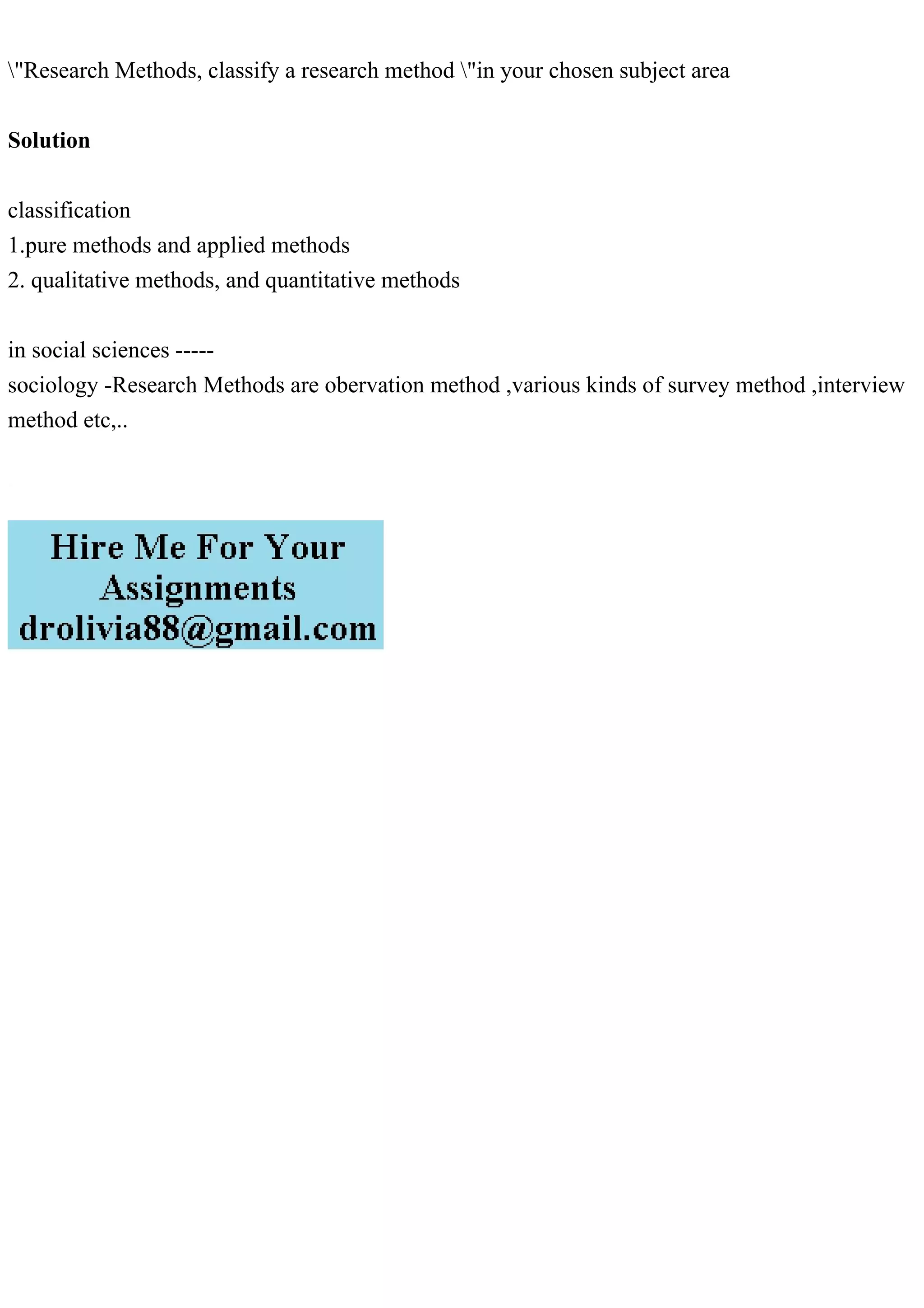 "Research Methods, classify a research method "in your chosen subject area
Solution
classification
1.pure methods and applied methods
2. qualitative methods, and quantitative methods
in social sciences -----
sociology -Research Methods are obervation method ,various kinds of survey method ,interview
method etc,..