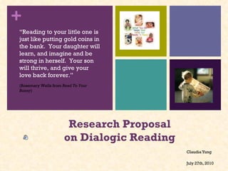 Research Proposal on Dialogic Reading  Claudia Yung July 27th, 2010 “ Reading to your little one is just like putting gold coins in the bank.  Your daughter will learn, and imagine and be strong in herself.  Your son will thrive, and give your love back forever.” (Rosemary Wells from  Read To Your Bunny ) 