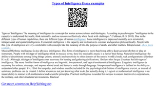 Types of Intelligence Essay examples
Types of Intelligence The meaning of intelligence is a concept that varies across cultures and ideologies. According to psychologists "intelligence is the
capacity to understand the world, think rationally, and use resources effectively when faced with challenges." (Feldman, R. S. 2010). Due to the
different types of human capabilities, there are different types of human intelligence. Some intelligence is expressed mentally as in existential,
intrapersonal, and spatial intelligences. Existential intelligence is the capacity and inclination to consider and question philosophically. People with
this type of intelligence are very comfortable with concepts like the meaning of life, the purpose of death, and other realities. Intrapersonal...show more
content...
Musical/Rhythmic intelligence is also physical intelligence. This form of intelligence is more than being able to keep accurate rhythm or play an
instrument. People with this type of intelligence think in musical terms, they live musically; music is a part of their being. Naturalist Intelligence: the
ability to discriminate among living things (plants, animals) and sensitivity to other features of the natural world (clouds, rock configurations) (Gardner
H. n.d.). Although, this type of intelligence was necessary for hunting and gathering civilizations; I believe that Jacque Cousteau had this type of
intelligence. The more familiar forms of intelligence are linguistic, interpersonal, and logical/mathematical intelligence. Linguistic intelligence is
necessary for authors, attorneys, and anyone whose bread and butter is made through language. Interpersonal intelligence is defined as the ability to
understand other people. Yet, I find that empathy, and wisdom must be included for the psychological definition of intelligence to exist, or instead of
solutions, problems can be created. I define wisdom as not just knowing what to do, but actually doing it. Logical or mathematical intelligence is an
innate ability to interact with mathematical and scientific principles. Practical intelligence is needed for success in careers that involve corporations,
the military, and other structured environments. Practical
Get more content on HelpWriting.net
 