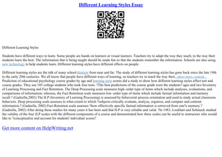 Different Learning Styles Essay
Different Learning Styles
Students have different ways to learn. Some people are hands on learners or visual learners. Teachers try to adapt the way they teach; to the way their
students learn the best. The information that is being taught should be made fun so that the students remember the information. Schools are also using
new technology to help students learn. Different learning styles have different effects on people.
Different learning styles are the talk of many school districts from near and far. The study of different learning styles has gone back since the late 19th
to the early 20th centuries. We all know that people have different ways of learning, so teachers try to teach the way their...show more content...
Prediction of educational psychology course grades by age and learning style scores did a study to show how different learning styles effect test and
course grades. They use 105 college students who took four tests. ?The best predictions of the course grade were the students? ages and two Inventory
of Learning Processing and Fact Retention. The Deep Processing scale measures high–order type of items which include analyses, evaluations, and
comparisons of information; whereas, the Fact Retention scale measures low–order type of items which include factual information and memory
recall.? (Gadzella,2002) The ILP (Inventory of Learning Processing) is assessed by behavioral–process orientation and used to study actual classroom
behaviors. Deep processing scale assesses to what extent to which ?subjects critically evaluate, analyze, organize, and compare and contrast
information.? (Gadzella, 2002) Fact Retention scale assesses ?how effectively specific factual information is retrieved from one?s memory.?
(Gadzella, 2002) After doing these studies for many years it has been said that ILP is very reliable and valid. ?In 1983, Lockhart and Schmeck studied
the validity of the four ILP scales with the different components of a course and demonstrated how these scales can be useful to instructors who would
like to ?conceptualize and account for students' individual scores?
Get more content on HelpWriting.net
 