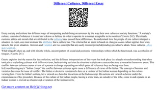 Different Cultures, Different Essay
Every society and culture has different ways of interpreting and defining occurrences by the way their own culture or society functions. "A society's
culture, consists of whatever it is one has to know or believe in order to operate in a manner acceptable to its members"(Geertz 242). The rituals,
customs, ethics and morals that are attributed to the cultures have caused these differences. To understand how the people of one culture interpret a
situation or event, one must evaluate the attributes that a culture has. The criteria that an event is based on changes as one culture applies their own
ideas to the given situation. Heroism and violation are two concepts that are easily misinterpreted depending on culture's ideals. Since cultures...show
more content...
What tripped Cohen up, and with him the whole, ancient pattern of social and economic relationships within which he functioned, was a confusion of
tongues. (Geertz 241)
Geertz explains that the reason for the confusion, and the different interpretations of the event that took place is a simple misunderstanding that when
took place in clashing cultures with different views, both striving to claim the situation in their own contexts became a somewhat humorous event. This
conflict between cultures causes a view of a person to change depending on which point of reference they are being seen from.
In Ernest Hemingway's "Indian Camp," the conflict between cultures again cause a difference of views of the father. The concept of heroism and
violation becomes the issue of conflict. The father or doctor is considered a hero or a violator of the Indian woman depending on the culture
viewing him. From the father's culture, he is viewed as a hero for his actions at the Indian camp. His actions are viewed as heroic under the
circumstances of his procedure. Because of the culture of the Indian people, having a white man, an outsider of the tribe, come in and operate on an
Indian woman is viewed as obscene and a violation of the woman not to
Get more content on HelpWriting.net
 