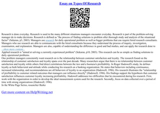Essay on Types Of Research
Research is done everyday. Research is used in the many different situations managers encounter everyday. Research is part of the problem–solving
manager do to make decisions. Research is defined as "the process of finding solutions to problem after thorough study and analysis of the situational
factor" (Sekaran, p3, 2003). Managers use research for daily operational problem as well as bigger problems that can require hired research consultants.
Managers who use research are able to communicate with the hired consultants because they understand the process of inquiry, investigation,
examination, and explanation. Managers are also, capable of understanding the difference in good and bad studies, and can apply the research done to
...show more content...
Applied research is "aimed at solving a currently experienced problem" (Sekaran, p10, 2003). This research can be as simple as finding solutions to
daily operational problems.
One problem managers consistently want research on is the relationship between customer satisfaction and loyalty. The research found on the
relationship of customer satisfaction and loyalty spans over the past decade. Many researchers argue that there is no relationship between customer
satisfaction and loyalty while others find direct correlations between the two and a business's profitability. In Roger Hadowell's study, he defines
loyalty as both behavioral and attitude while conducting his research on a banking organization. He states that behaviors including continuance,
increased relationship, and recommendations are all behaviors of loyalty to an organization (Hadowell, 1996). His research illustrates the "relationship
of profitability to customer related outcomes that managers can influence directly" (Hadowell, 1996). His findings support the hypothesis that customer
satisfaction influences customer loyalty increasing profitability. Hadowell addresses two difficulties that he encountered during his research. First,
work with the organization in order to develop the ideal measurement system used for the research. Secondly, focus on data collected over a period of
time with strong organizations (Hadowell, 1996).
In the White Page Series, researcher Burke
Get more content on HelpWriting.net
 