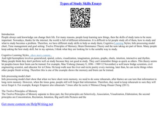 Types of Study Skills Essays
Introduction
People always said knowledge can change their life. For many reasons, people keep learning new things, then the skills of study turns to be more
important. Nowadays, thanks for the internet; the world is full of different information. It is difficult to let people study all of them, how to study and
what to study becomes a problem. Therefore, we have different study skills to help us study them; Cognitive Learning Styles; Info processing model
chart; Time management and goal setting; Twelve Principles of Memory; Brain Dominance Theory and the note taking are part of them. Many people
keep asking the best study skill, but in my opinion, I think what they are looking for is the suitable way to study.
Cognitive Learning Styles...show more content...
And right hemisphere involves generalized, spatial, colors, visualization, imagination, pictures, graphs, charts, intuition, interactive and rhythm.
Many people think they don't perform well on study because they not good at study. They can't remember things as quick as others. This theory seems
let peoples know their brain can be trained. For example, Mao Yisheng (January 9, 1896– 1989 12 November) a well knew bridge scientists, civil
engineering scientist, and educator for in China. He keep walk near the river and recite poetry every morning, later than, he can recite things when
other people finish writing. Therefore this is one of the example shows the memory and brain can be trained.
Info processing model chart
Info processing model chart show that when we have short–term memory, we need to do some rehearsals, after thatwe are can turn that information to
long–term memory. However, when the times gone, people still will forgot that information. Therefore, they need to keep rehearsals to sure they will
never forget it. For example, Kangxi Emperor also rehearsals 7 times after he recite it 50times.Chung–Hsuan Cheng (2011).
The Twelve Principles of Memory
The Twelve Principles of Memory separate to three part, the first principles are Selectively, Association, Visualization, Elaboration; the second
principles are Concentration, Recitation, Intention, Big and Little Pictures and the
Get more content on HelpWriting.net
 