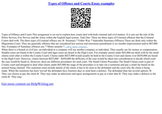 Types of Offence and Courts Essay examples
Types of Offence and Courts This assignment is set out to explain how courts deal with both criminal and civil matters. It is sets out the role of the
Police Service, Fire Service and the Army within the English legal system. Task One: There are three types of Criminal offences that the Criminal
Courts deal with. The three types of Criminal offence are; В· Summary * Either Way * Indictable Summary Offences These are dealt only within the
Magistrates Court. They are generally offences that are considered less serious and maximum punishment is six months imprisonment and/or ВЈ5,000
fine. Examples of Summary offences are; * Minor assaults *...show more content...
When there is a breach in civil law, an individual or a company will sue another company or individual. They usually sue for money or compensation.
Smaller cases are heard in the County Court and lager cases are heard in the High Court. For example claims under ВЈ5,000 are dealt with by the small
claims court (that is within the County Court). Claims under ВЈ25,000 would usually be held in the County Court and claims over ВЈ50,000 are heard
in the High Court. However, claims between ВЈ25,000 – ВЈ50,000 the difficulty of the case would be taken into consideration to decide which court
the case would be heard in. However, there are different procedures for each court. The Small Claims Procedure The Small Claims court is part of
County court and designed to deal what claims under ВЈ5,000.the stage of the procedure is to take out a summons and pay a small fee based on the
amount being claimed. This summons must include details of the claim; it has to be clear to the defendant and the court why the claim is being
made. When the summons has been 'served' the defendant have fourteen days to send back a defence. The defendant then has several options: В·
They can choose to pay the claim В· They may make an admission and agree arrangements to pay at a later date В· They may make a defence to the
claim В· They may
Get more content on HelpWriting.net
 