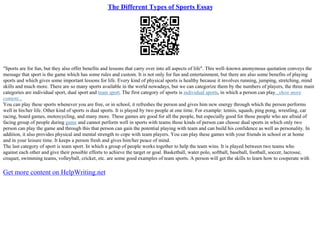 The Different Types of Sports Essay
"Sports are for fun, but they also offer benefits and lessons that carry over into all aspects of life". This well–known anonymous quotation conveys the
message that sport is the game which has some rules and custom. It is not only for fun and entertainment, but there are also some benefits of playing
sports and which gives some important lessons for life. Every kind of physical sports is healthy because it involves running, jumping, stretching, mind
skills and much more. There are so many sports available in the world nowadays, but we can categorize them by the numbers of players, the three main
categories are individual sport, dual sport and team sport. The first category of sports is individual sports, in which a person can play...show more
content...
You can play these sports whenever you are free, or in school, it refreshes the person and gives him new energy through which the person performs
well in his/her life. Other kind of sports is dual sports. It is played by two people at one time. For example: tennis, squash, ping pong, wrestling, car
racing, board games, motorcycling, and many more. These games are good for all the people, but especially good for those people who are afraid of
facing group of people during game and cannot perform well in sports with teams those kinds of person can choose dual sports in which only two
person can play the game and through this that person can gain the potential playing with team and can build his confidence as well as personality. In
addition, it also provides physical and mental strength to cope with team players. You can play these games with your friends in school or at home
and in your leisure time. It keeps a person fresh and gives him/her peace of mind.
The last category of sport is team sport. In which a group of people works together to help the team wins. It is played between two teams who
against each other and give their possible efforts to achieve the target or goal. Basketball, water polo, softball, baseball, football, soccer, lacrosse,
croquet, swimming teams, volleyball, cricket, etc. are some good examples of team sports. A person will get the skills to learn how to cooperate with
Get more content on HelpWriting.net
 