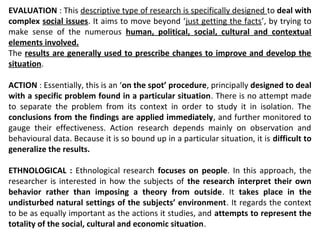 EVALUATION : This descriptive type of research is specifically designed to deal with
complex social issues. It aims to move beyond ‘just getting the facts’, by trying to
make sense of the numerous human, political, social, cultural and contextual
elements involved.
The results are generally used to prescribe changes to improve and develop the
situation.
ACTION : Essentially, this is an ‘on the spot’ procedure, principally designed to deal
with a specific problem found in a particular situation. There is no attempt made
to separate the problem from its context in order to study it in isolation. The
conclusions from the findings are applied immediately, and further monitored to
gauge their effectiveness. Action research depends mainly on observation and
behavioural data. Because it is so bound up in a particular situation, it is difficult to
generalize the results.
ETHNOLOGICAL : Ethnological research focuses on people. In this approach, the
researcher is interested in how the subjects of the research interpret their own
behavior rather than imposing a theory from outside. It takes place in the
undisturbed natural settings of the subjects’ environment. It regards the context
to be as equally important as the actions it studies, and attempts to represent the
totality of the social, cultural and economic situation.
 