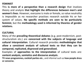FEMINIST
This is more of a perspective than a research design that involves
theory and analysis that highlight the differences between men’s and
women’s lives. However, everyone is male or female, so value neutrality
is impossible as no researcher practises research outside his or her
system of values. No specific methods are seen to be particularly
feminist, but the methodology used is informed by theories of gender
relations.
CULTURAL
Many of the prevailing theoretical debates (e.g. post-modernism, post-
structuralism etc.) are concerned with the subjects of language and
cultural interpretation. Cultural research provides methodologies that
allow a consistent analysis of cultural texts so that they can be
compared, replicated, disproved and generalized.
Examples of approaches to the interpretation of cultural texts are:
content analysis, semiotics and discourse analysis.
TV news programmes, cocktail parties etc., and informal such as how people dress
or converse.
 