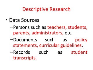 Descriptive Research
• Data Sources
–Persons such as teachers, students,
parents, administrators, etc.
–Documents such as policy
statements, curricular guidelines.
–Records such as student
transcripts.
 