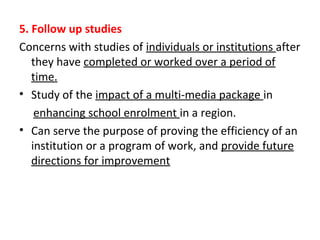5. Follow up studies
Concerns with studies of individuals or institutions after
they have completed or worked over a period of
time.
• Study of the impact of a multi-media package in
enhancing school enrolment in a region.
• Can serve the purpose of proving the efficiency of an
institution or a program of work, and provide future
directions for improvement
 