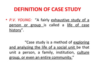 DEFINITION OF CASE STUDY
• P.V. YOUNG: “A fairly exhaustive study of a
person or group is called a life of case
history”.
“Case study is a method of exploring
and analyzing the life of a social unit be that
unit a person, a family, institution, culture
group, or even an entire community.”
 