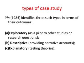 types of case study
Yin (1984) identifies three such types in terms of
their outcomes:
(a)Exploratory (as a pilot to other studies or
research questions);
(b) Descriptive (providing narrative accounts);
(c)Explanatory (testing theories).
 
