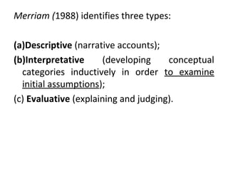 Merriam (1988) identifies three types:
(a)Descriptive (narrative accounts);
(b)Interpretative (developing conceptual
categories inductively in order to examine
initial assumptions);
(c) Evaluative (explaining and judging).
 