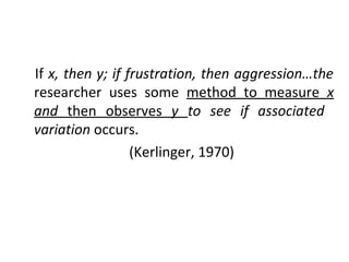 If x, then y; if frustration, then aggression…the
researcher uses some method to measure x
and then observes y to see if associated
variation occurs.
(Kerlinger, 1970)
 