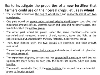 Ex: to investigate the properties of a new fertilizer that
farmers could use on their cereal crops, let us say wheat
• The scientist would take the bag of wheat seed and randomly split it into two
equal parts.
• One part would be grown under normal existing conditions— controlled and
measured amounts of soil, warmth, water and light and no other factors. This
would be called the control group.
• The other part would be grown under the same conditions—the same
controlled and measured amounts of soil, warmth, water and light as the
control group, but, additionally, the new fertilizer. Experimental group.
• Then, four months later, the two groups are examined and their growth
measured.
• The control group has grown half a metre and each ear of wheat is in place but
the seeds are small.
• The experimental group, by contrast, has grown half a metre as well but has
significantly more seeds on each ear, the seeds are larger, fuller and more
healthy.
• The scientist concludes that, of the new fertilizer that caused the experimental
group to flourish so well.
 