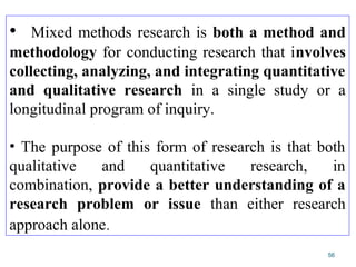56
• Mixed methods research is both a method and
methodology for conducting research that involves
collecting, analyzing, and integrating quantitative
and qualitative research in a single study or a
longitudinal program of inquiry.
• The purpose of this form of research is that both
qualitative and quantitative research, in
combination, provide a better understanding of a
research problem or issue than either research
approach alone.
 