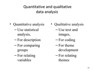 Quantitative and qualitative
data analysis
• Qualitative analysis
– Use text and
images,
– For coding
– For theme
development
– For relating
themes
• Quantitative analysis
– Use statistical
analysis,
– For description
– For comparing
groups
– For relating
variables
58
 
