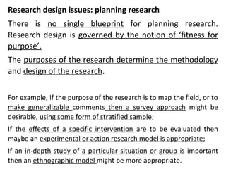 Research design issues: planning research
There is no single blueprint for planning research.
Research design is governed by the notion of ‘fitness for
purpose’.
The purposes of the research determine the methodology
and design of the research.
For example, if the purpose of the research is to map the field, or to
make generalizable comments then a survey approach might be
desirable, using some form of stratified sample;
If the effects of a specific intervention are to be evaluated then
maybe an experimental or action research model is appropriate;
If an in-depth study of a particular situation or group is important
then an ethnographic model might be more appropriate.
 