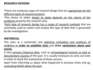 RESEARCH DESIGNS
•There are numerous types of research design that are appropriate for the
different types of research projects.
•The choice of which design to apply depends on the nature of the
problems posed by the research aims.
•Each type of research design has a range of research methods that are
commonly used to collect and analyse the type of data that is generated
by the investigations.
HISTORICAL
This aims at a systematic and objective evaluation and synthesis of
evidence in order to establish facts and draw conclusions about past
events.
It uses primary historical data, such as archaeological remains as well as
documentary sources of the past. It is usually necessary to carry out tests
in order to check the authenticity of these sources.
Apart from informing us about what happened in previous times and re-
evaluating beliefs about the past.
 
