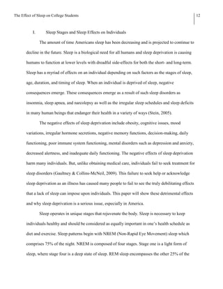 The Effect of Sleep on College Students                                                                       12



           I.      Sleep Stages and Sleep Effects on Individuals

                The amount of time Americans sleep has been decreasing and is projected to continue to

       decline in the future. Sleep is a biological need for all humans and sleep deprivation is causing

       humans to function at lower levels with dreadful side-effects for both the short- and long-term.

       Sleep has a myriad of effects on an individual depending on such factors as the stages of sleep,

       age, duration, and timing of sleep. When an individual is deprived of sleep, negative

       consequences emerge. These consequences emerge as a result of such sleep disorders as

       insomnia, sleep apnea, and narcolepsy as well as the irregular sleep schedules and sleep deficits

       in many human beings that endanger their health in a variety of ways (Stein, 2005).

                The negative effects of sleep deprivation include obesity, cognitive issues, mood

       variations, irregular hormone secretions, negative memory functions, decision-making, daily

       functioning, poor immune system functioning, mental disorders such as depression and anxiety,

       decreased alertness, and inadequate daily functioning. The negative effects of sleep deprivation

       harm many individuals. But, unlike obtaining medical care, individuals fail to seek treatment for

       sleep disorders (Gaultney & Collins-McNeil, 2009). This failure to seek help or acknowledge

       sleep deprivation as an illness has caused many people to fail to see the truly debilitating effects

       that a lack of sleep can impose upon individuals. This paper will show these detrimental effects

       and why sleep deprivation is a serious issue, especially in America.

                Sleep operates in unique stages that rejuvenate the body. Sleep is necessary to keep

       individuals healthy and should be considered as equally important in one’s health schedule as

       diet and exercise. Sleep patterns begin with NREM (Non-Rapid Eye Movement) sleep which

       comprises 75% of the night. NREM is composed of four stages. Stage one is a light form of

       sleep, where stage four is a deep state of sleep. REM sleep encompasses the other 25% of the
 