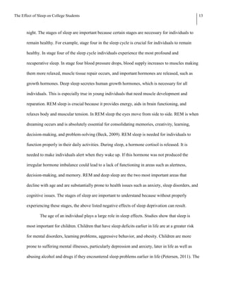 The Effect of Sleep on College Students                                                                       13



       night. The stages of sleep are important because certain stages are necessary for individuals to

       remain healthy. For example, stage four in the sleep cycle is crucial for individuals to remain

       healthy. In stage four of the sleep cycle individuals experience the most profound and

       recuperative sleep. In stage four blood pressure drops, blood supply increases to muscles making

       them more relaxed, muscle tissue repair occurs, and important hormones are released, such as

       growth hormones. Deep sleep secretes human growth hormones, which is necessary for all

       individuals. This is especially true in young individuals that need muscle development and

       reparation. REM sleep is crucial because it provides energy, aids in brain functioning, and

       relaxes body and muscular tension. In REM sleep the eyes move from side to side. REM is when

       dreaming occurs and is absolutely essential for consolidating memories, creativity, learning,

       decision-making, and problem-solving (Beck, 2009). REM sleep is needed for individuals to

       function properly in their daily activities. During sleep, a hormone cortisol is released. It is

       needed to make individuals alert when they wake up. If this hormone was not produced the

       irregular hormone imbalance could lead to a lack of functioning in areas such as alertness,

       decision-making, and memory. REM and deep sleep are the two most important areas that

       decline with age and are substantially prone to health issues such as anxiety, sleep disorders, and

       cognitive issues. The stages of sleep are important to understand because without properly

       experiencing these stages, the above listed negative effects of sleep deprivation can result.

               The age of an individual plays a large role in sleep effects. Studies show that sleep is

       most important for children. Children that have sleep deficits earlier in life are at a greater risk

       for mental disorders, learning problems, aggressive behavior, and obesity. Children are more

       prone to suffering mental illnesses, particularly depression and anxiety, later in life as well as

       abusing alcohol and drugs if they encountered sleep problems earlier in life (Petersen, 2011). The
 