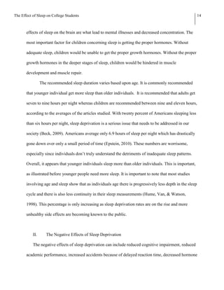 The Effect of Sleep on College Students                                                                      14



       effects of sleep on the brain are what lead to mental illnesses and decreased concentration. The

       most important factor for children concerning sleep is getting the proper hormones. Without

       adequate sleep, children would be unable to get the proper growth hormones. Without the proper

       growth hormones in the deeper stages of sleep, children would be hindered in muscle

       development and muscle repair.

                 The recommended sleep duration varies based upon age. It is commonly recommended

       that younger individual get more sleep than older individuals. It is recommended that adults get

       seven to nine hours per night whereas children are recommended between nine and eleven hours,

       according to the averages of the articles studied. With twenty percent of Americans sleeping less

       than six hours per night, sleep deprivation is a serious issue that needs to be addressed in our

       society (Beck, 2009). Americans average only 6.9 hours of sleep per night which has drastically

       gone down over only a small period of time (Epstein, 2010). These numbers are worrisome,

       especially since individuals don’t truly understand the detriments of inadequate sleep patterns.

       Overall, it appears that younger individuals sleep more than older individuals. This is important,

       as illustrated before younger people need more sleep. It is important to note that most studies

       involving age and sleep show that as individuals age there is progressively less depth in the sleep

       cycle and there is also less continuity in their sleep measurements (Hume, Van, & Watson,

       1998). This percentage is only increasing as sleep deprivation rates are on the rise and more

       unhealthy side effects are becoming known to the public.



           II.      The Negative Effects of Sleep Deprivation

           The negative effects of sleep deprivation can include reduced cognitive impairment, reduced

       academic performance, increased accidents because of delayed reaction time, decreased hormone
 