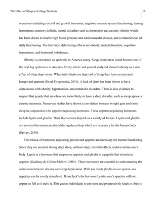 The Effect of Sleep on College Students                                                                        15



       secretions including cortisol and growth hormones, negative immune system functioning, leaning

       impairment, memory deficits, mental disorders such as depression and anxiety, obesity which

       has been shown to lead to high blood pressure and cardiovascular disease, and a reduced level of

       daily functioning. The four most debilitating effects are obesity, mental disorders, cognitive

       impairment, and hormonal imbalances.

           Obesity is considered an epidemic in America today. Sleep deprivation could become one of

       the next big epidemics in America. Every article and journal analyzed showed obesity as a side

       effect of sleep deprivation. When individuals are deprived of sleep they have an increased

       hunger and appetite (Orzeł-Gryglewska, 2010). A lack of sleep has been shown to have

       correlations with obesity, hypertension, and metabolic disorders. There is also evidence to

       support that people that are obese are more likely to have a sleep disorder, such as sleep apnea or

       chronic insomnia. Numerous studies have shown a correlation between weight gain and short

       sleep in conjunction with appetite-regulating hormones. These appetite-regulating hormones

       include leptin and ghrelin. Their fluctuations depend on a variety of factors. Leptin and ghrelin

       are essential hormones produced during deep sleep which are necessary for the human body

       (Spivey, 2010).

           The release of hormones regulating growth and appetite are necessary for human functioning.

       Since they are secreted during deep sleep, without sleep, harmful effects could overtake one’s

       body. Leptin is a hormone that suppresses appetite and ghrelin is a peptide that stimulates

       appetite (Gaultney & Collins-McNeil, 2009). These hormones are essential to understanding the

       correlation between obesity and sleep deprivation. With too much ghrelin in our system, our

       appetites can be overly stimulated. If one lack’s the hormone Leptin, one’s appetite will not

       appear as full as it truly is. This causes individuals to eat more and progressively leads to obesity
 