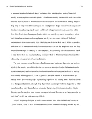 The Effect of Sleep on College Students                                                                     16



       in hormone deficient individuals. Other studies attribute obesity to be a result of increased

       activity in the sympathetic nervous system. This would ultimately lead to raised heart rate, blood

       pressure, more exposure to possible cardiovascular diseases, and hypertension. During stages of

       deep sleep or stage four of the sleep cycle, our blood pressure drops. This drop in blood pressure

       if not experienced during nightly sleep, could result in hypertension to individuals that suffer

       from sleep deprivation. Inadequate sleeping habits can cause lower energy expenditures where

       individuals have no desire to do any physical activity or even worse, cutting off the body’s

       hormones that are secreted during sleep (Gaultney & Collins-McNeil, 2009). When we analyze

       both the effect of hormones on the body’s metabolism we can see that people eat more and they

       perceive their hunger as not being as satisfied (Beck, 2009). Obesity is a very detrimental effect

       of sleep deprivation and is currently being researched daily to determine the exact nature of the

       relationship between a lack of sleep and obesity.

           The most common mental disorders related to sleep deprivation are depression and anxiety.

       Mania is also another mental disorder that can aggravate sleep deprivation. Episodes of mania

       aggravate sleep deprivation by turning into insomnia or increasing aggressive behavior among

       individuals (Orzeł-Gryglewska, 2010). Aggressive behavior is found in individuals who go

       through manic episodes and people experiencing depression and anxiety. These mental disorders

       need therapeutic treatment, although sleep deprivation does not get treated as frequently as other

       mental disorders. Individuals often do not realize the severity of their sleep disorders. Mental

       disorders are also a serious issue because many psychological disorders severely compromise an

       individual’s health and make sleeping difficult.

           Sleep is frequently disrupted by individuals who have other mental disorders (Gaultney &

       Collins-McNeil, 2009). ADHD is common in individuals with erratic sleeping patterns. By not
 