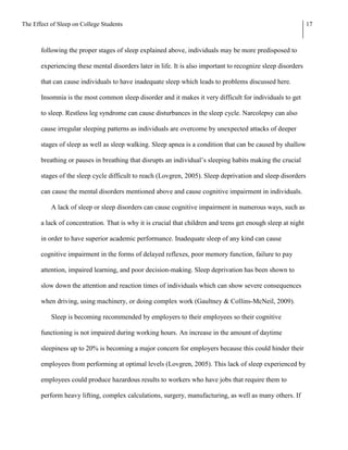 The Effect of Sleep on College Students                                                                       17



       following the proper stages of sleep explained above, individuals may be more predisposed to

       experiencing these mental disorders later in life. It is also important to recognize sleep disorders

       that can cause individuals to have inadequate sleep which leads to problems discussed here.

       Insomnia is the most common sleep disorder and it makes it very difficult for individuals to get

       to sleep. Restless leg syndrome can cause disturbances in the sleep cycle. Narcolepsy can also

       cause irregular sleeping patterns as individuals are overcome by unexpected attacks of deeper

       stages of sleep as well as sleep walking. Sleep apnea is a condition that can be caused by shallow

       breathing or pauses in breathing that disrupts an individual’s sleeping habits making the crucial

       stages of the sleep cycle difficult to reach (Lovgren, 2005). Sleep deprivation and sleep disorders

       can cause the mental disorders mentioned above and cause cognitive impairment in individuals.

           A lack of sleep or sleep disorders can cause cognitive impairment in numerous ways, such as

       a lack of concentration. That is why it is crucial that children and teens get enough sleep at night

       in order to have superior academic performance. Inadequate sleep of any kind can cause

       cognitive impairment in the forms of delayed reflexes, poor memory function, failure to pay

       attention, impaired learning, and poor decision-making. Sleep deprivation has been shown to

       slow down the attention and reaction times of individuals which can show severe consequences

       when driving, using machinery, or doing complex work (Gaultney & Collins-McNeil, 2009).

           Sleep is becoming recommended by employers to their employees so their cognitive

       functioning is not impaired during working hours. An increase in the amount of daytime

       sleepiness up to 20% is becoming a major concern for employers because this could hinder their

       employees from performing at optimal levels (Lovgren, 2005). This lack of sleep experienced by

       employees could produce hazardous results to workers who have jobs that require them to

       perform heavy lifting, complex calculations, surgery, manufacturing, as well as many others. If
 