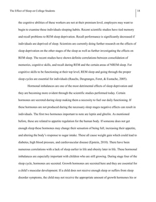The Effect of Sleep on College Students                                                                       18



       the cognitive abilities of these workers are not at their premium level, employers may want to

       begin to examine these individuals sleeping habits. Recent scientific studies have tied memory

       and recall problems to REM sleep deprivation. Recall performance is significantly decreased if

       individuals are deprived of sleep. Scientists are currently doing further research on the effects of

       sleep deprivation on the other stages of the sleep as well as further investigating the effects on

       REM sleep. The recent studies have shown definite correlations between consolidation of

       memories, cognitive skills, and recall during REM and the certain areas of NREM sleep. For

       cognitive skills to be functioning at their top level, REM sleep and going through the proper

       sleep cycles are essential for individuals (Rauchs, Desgranges, Foret, & Eustache, 2005).

               Hormonal imbalances are one of the most detrimental effects of sleep deprivation and

       they are becoming more evident through the scientific studies performed today. Certain

       hormones are secreted during sleep making them a necessity to fuel our daily functioning. If

       these hormones are not produced during the necessary sleep stages negative effects can result in

       individuals. The first two hormones important to note are leptin and ghrelin. As mentioned

       before, these are related to appetite regulation for the human body. If someone does not get

       enough sleep these hormones may change their sensation of being full, increasing their appetite,

       and altering the body’s response to sugar intake. These all cause weight gain which could lead to

       diabetes, high blood pressure, and cardiovascular disease (Epstein, 2010). There have been

       numerous correlations with a lack of sleep earlier in life and obesity later in life. These hormonal

       imbalances are especially important with children who are still growing. During stage four of the

       sleep cycle, hormones are secreted. Growth hormones are secreted here and they are essential for

       a child’s muscular development. If a child does not receive enough sleep or suffers from sleep

       disorder symptoms, the child may not receive the appropriate amount of growth hormones his or
 
