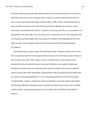 The Effect of Sleep on College Students                                                                      19



       her body needs to grow and develop. Recent studies have shown increased levels of visfatin in

       individuals who do not receive adequate sleep. Visfatin is a hormone that has been shown to

       have a strong relationship with insulin resistance (Beck, 2009). Effects of these hormones can

       show possible associations with a lack of sleep and obesity, diabetes, poor immune system

       functioning, and cardiovascular disease. As shown in the sleep cycle above, it is important to see

       that children must enter stage four of the sleep cycle to ensure they receive their adequate levels

       of hormones to promote proper daily functioning. For children to develop properly they must

       make sure they receive adequate sleep to ensure proper hormonal functioning and body

       development.

           Sleep deprivation can take a large toll on the human body if adequate sleep is not received.

       This is especially important with younger children because of the effect that a lack of sleep can

       have on them later in life. These negative effects on children later in life include obesity,

       decreased secretion of growth hormones, hormonal imbalances, and cognitive impairment.

       Americans in particular get less sleep than other countries and they need to receive adequate

       sleep to improve their daily functioning. Sleep disorders often go unnoticed in this country and

       are negatively affecting performance. If we do not get adequate sleep we risk facing obesity,

       mental disorders, cognitive impairment, hormonal imbalances, and other negative side effects.

       By informing individuals through seminars, manuals, and classes about sleep cycles, methods,

       negative effects, and prevention measures we can enhance the well-being of individuals in

       America.
 