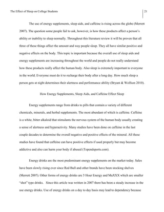 The Effect of Sleep on College Students                                                                       21



               The use of energy supplements, sleep aids, and caffeine is rising across the globe (Merrett

       2007). The question some people fail to ask, however, is how these products affect a person’s

       ability or inability to sleep normally. Throughout this literature review it will be proven that all

       three of these things affect the amount and way people sleep. They all have similar positive and

       negative effects on the body. This topic is important because the overall use of sleep aids and

       energy supplements are increasing throughout the world and people do not really understand

       how these products really affect the human body. Also sleep is extremely important to everyone

       in the world. Everyone must do it to recharge their body after a long day. How much sleep a

       person gets at night determines their alertness and performance ability (Bryant & Wolfson 2010).


                        How Energy Supplements, Sleep Aids, and Caffeine Effect Sleep


               Energy supplements range from drinks to pills that contain a variety of different

       chemicals, minerals, and herbal supplements. The most abundant of which is caffeine. Caffeine

       is a white, bitter alkaloid that stimulants the nervous system of the human body usually creating

       a sense of alertness and hyperactivity. Many studies have been done on caffeine in the last

       couple decades to determine the overall negative and positive effects of the mineral. All these

       studies have found that caffeine can have positive effects if used properly but may become

       addictive and also can harm your body if abused (Topendsports.com).


               Energy drinks are the most predominant energy supplements on the market today. Sales

       have been slowly rising ever since Red Bull and other brands have been stocking shelves

       (Merrett 2007). Other forms of energy drinks are 5 Hour Energy and MaXXX which are smaller

       “shot” type drinks. Since this article was written in 2007 there has been a steady increase in the

       use energy drinks. Use of energy drinks on a day to day basis may lead to dependency because
 