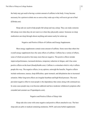 The Effect of Sleep on College Students                                                                    22



       the body may get used to having a certain amount of caffeine in the body. It may become

       necessary for a person to drink one as soon as they wake up or they will never get out of bed

       (EDrinks.net).


               Sleep aids are used to help people fall asleep and stay asleep. They can make someone

       fall asleep even when they do not want to or when they physically cannot. Someone on sleep

       medication can sleep through almost anything and cannot easily be woken up.


                        Negative and Positive Effects of Caffeine and Energy Supplements


               Most energy supplements contain some amount of caffeine. Some more than others but

       overall energy supplements have the same effects of caffeine. Caffeine has a variety of effects,

       some of which are positive but many more that are negative. The positive effects include

       improved performance, increased alertness, temporary reduction in fatigue, and it has some

       positive effects on the heart (SteadyHealth.com). Caffeine is a stimulant which is why it affects

       people this way. The negative effects, in my opinion, outweigh the benefits. Negative effects

       include restlessness, nausea, sleep difficulties, upset stomach, and dehydration due to increased

       urination. Other long-term effects are irregular heartbeat and high blood pressure. The most

       prevalent negative effect to most people is the dependency that comes along with continued use.

       In some cases people may even become addicted and have moderate withdrawal symptoms after

       extended and constant use (Topendsports.com).


                                   Negative and Positive Effects of Sleep Aids


               Sleep aids also come with some negative and positive effects attached to use. The best

       sleep aids are pills or medical containing melatonin, 5HTP, and some herbal supplements
 