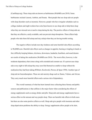 The Effect of Sleep on College Students                                                                     23



       (CantSleep.org). These sleep aids are known as barbiturates (WebMD.com 2010). Some

       barbiturates include Lunesta, Ambien, and Sonata. Most people that use sleep aids are people

       with sleep disorders such as insomnia. However, people who have irregular schedules such as

       college students and night workers have also been known to use sleep aids to help them sleep

       when they are stressed out or need to sleep during the day. The positive effects of sleep aids are

       that they are effective, easily available, and can prevent sleep disruptions. These effects help

       people who take them fall asleep and stay asleep when they are having trouble resting.


               The negative effects include next day tiredness and some harmful side effects according

       to WebMD.com. Harmful side effects such as changes in appetite, burning or tingling in hands or

       feet, difficulty keeping balance, dizziness, drowsiness, headache, heartburn, and usual dreams

       are results of taking this medication (WebMD.com 2010). The worst effect, however, is the

       moderate dependency that comes along with extended and constant use. If a person uses sleep

       aids every night to fall asleep they may soon find themselves unable to sleep without the

       medication they had been taking (Pillitteri, Kozlowski, Person, & Spear 1994). Another type of

       sleep aid are benzodiazepines. These are anti-anxiety drugs such as Xanax, Valium, and Ativan.

       They carry much more harmful effects and a serious risk of dependency.


               The overall summary of what has been learned since collecting these literary and public

       sources and publications is that caffeine is the major factor when considering the effects of

       energy supplements such as energy drinks and pills. Sleep aids and energy supplements have a

       serious effect on the amount and way people sleep. There are harmful side effects in both cases

       but there are also some positive effects as well. Sleep aids give people with insomnia and other

       sleep deprivation problems the ability to sleep. Energy supplements allow people to be alert,
 