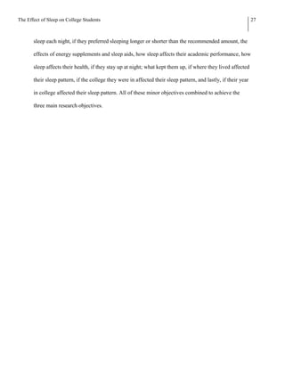 The Effect of Sleep on College Students                                                                           27



       sleep each night, if they preferred sleeping longer or shorter than the recommended amount, the

       effects of energy supplements and sleep aids, how sleep affects their academic performance, how

       sleep affects their health, if they stay up at night; what kept them up, if where they lived affected

       their sleep pattern, if the college they were in affected their sleep pattern, and lastly, if their year

       in college affected their sleep pattern. All of these minor objectives combined to achieve the

       three main research objectives.
 