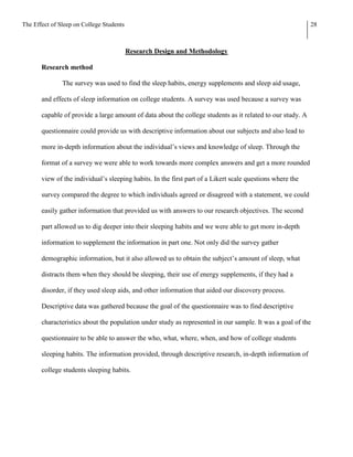 The Effect of Sleep on College Students                                                                     28



                                          Research Design and Methodology

       Research method

               The survey was used to find the sleep habits, energy supplements and sleep aid usage,

       and effects of sleep information on college students. A survey was used because a survey was

       capable of provide a large amount of data about the college students as it related to our study. A

       questionnaire could provide us with descriptive information about our subjects and also lead to

       more in-depth information about the individual’s views and knowledge of sleep. Through the

       format of a survey we were able to work towards more complex answers and get a more rounded

       view of the individual’s sleeping habits. In the first part of a Likert scale questions where the

       survey compared the degree to which individuals agreed or disagreed with a statement, we could

       easily gather information that provided us with answers to our research objectives. The second

       part allowed us to dig deeper into their sleeping habits and we were able to get more in-depth

       information to supplement the information in part one. Not only did the survey gather

       demographic information, but it also allowed us to obtain the subject’s amount of sleep, what

       distracts them when they should be sleeping, their use of energy supplements, if they had a

       disorder, if they used sleep aids, and other information that aided our discovery process.

       Descriptive data was gathered because the goal of the questionnaire was to find descriptive

       characteristics about the population under study as represented in our sample. It was a goal of the

       questionnaire to be able to answer the who, what, where, when, and how of college students

       sleeping habits. The information provided, through descriptive research, in-depth information of

       college students sleeping habits.
 