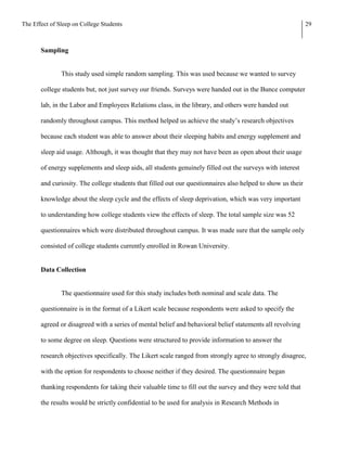 The Effect of Sleep on College Students                                                                      29



       Sampling


               This study used simple random sampling. This was used because we wanted to survey

       college students but, not just survey our friends. Surveys were handed out in the Bunce computer

       lab, in the Labor and Employees Relations class, in the library, and others were handed out

       randomly throughout campus. This method helped us achieve the study’s research objectives

       because each student was able to answer about their sleeping habits and energy supplement and

       sleep aid usage. Although, it was thought that they may not have been as open about their usage

       of energy supplements and sleep aids, all students genuinely filled out the surveys with interest

       and curiosity. The college students that filled out our questionnaires also helped to show us their

       knowledge about the sleep cycle and the effects of sleep deprivation, which was very important

       to understanding how college students view the effects of sleep. The total sample size was 52

       questionnaires which were distributed throughout campus. It was made sure that the sample only

       consisted of college students currently enrolled in Rowan University.


       Data Collection


               The questionnaire used for this study includes both nominal and scale data. The

       questionnaire is in the format of a Likert scale because respondents were asked to specify the

       agreed or disagreed with a series of mental belief and behavioral belief statements all revolving

       to some degree on sleep. Questions were structured to provide information to answer the

       research objectives specifically. The Likert scale ranged from strongly agree to strongly disagree,

       with the option for respondents to choose neither if they desired. The questionnaire began

       thanking respondents for taking their valuable time to fill out the survey and they were told that

       the results would be strictly confidential to be used for analysis in Research Methods in
 