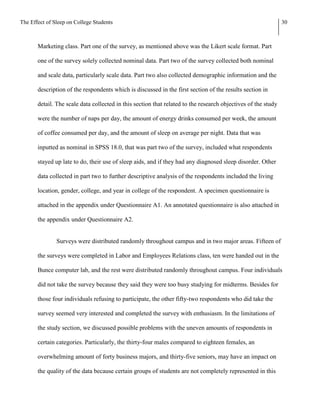 The Effect of Sleep on College Students                                                                        30



       Marketing class. Part one of the survey, as mentioned above was the Likert scale format. Part

       one of the survey solely collected nominal data. Part two of the survey collected both nominal

       and scale data, particularly scale data. Part two also collected demographic information and the

       description of the respondents which is discussed in the first section of the results section in

       detail. The scale data collected in this section that related to the research objectives of the study

       were the number of naps per day, the amount of energy drinks consumed per week, the amount

       of coffee consumed per day, and the amount of sleep on average per night. Data that was

       inputted as nominal in SPSS 18.0, that was part two of the survey, included what respondents

       stayed up late to do, their use of sleep aids, and if they had any diagnosed sleep disorder. Other

       data collected in part two to further descriptive analysis of the respondents included the living

       location, gender, college, and year in college of the respondent. A specimen questionnaire is

       attached in the appendix under Questionnaire A1. An annotated questionnaire is also attached in

       the appendix under Questionnaire A2.


               Surveys were distributed randomly throughout campus and in two major areas. Fifteen of

       the surveys were completed in Labor and Employees Relations class, ten were handed out in the

       Bunce computer lab, and the rest were distributed randomly throughout campus. Four individuals

       did not take the survey because they said they were too busy studying for midterms. Besides for

       those four individuals refusing to participate, the other fifty-two respondents who did take the

       survey seemed very interested and completed the survey with enthusiasm. In the limitations of

       the study section, we discussed possible problems with the uneven amounts of respondents in

       certain categories. Particularly, the thirty-four males compared to eighteen females, an

       overwhelming amount of forty business majors, and thirty-five seniors, may have an impact on

       the quality of the data because certain groups of students are not completely represented in this
 