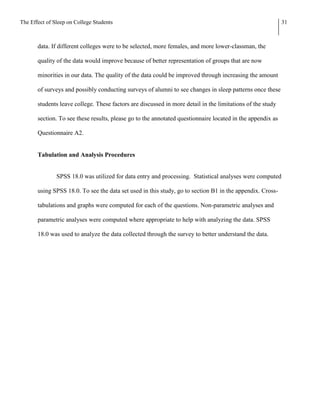 The Effect of Sleep on College Students                                                                     31



       data. If different colleges were to be selected, more females, and more lower-classman, the

       quality of the data would improve because of better representation of groups that are now

       minorities in our data. The quality of the data could be improved through increasing the amount

       of surveys and possibly conducting surveys of alumni to see changes in sleep patterns once these

       students leave college. These factors are discussed in more detail in the limitations of the study

       section. To see these results, please go to the annotated questionnaire located in the appendix as

       Questionnaire A2.


       Tabulation and Analysis Procedures


               SPSS 18.0 was utilized for data entry and processing. Statistical analyses were computed

       using SPSS 18.0. To see the data set used in this study, go to section B1 in the appendix. Cross-

       tabulations and graphs were computed for each of the questions. Non-parametric analyses and

       parametric analyses were computed where appropriate to help with analyzing the data. SPSS

       18.0 was used to analyze the data collected through the survey to better understand the data.
 