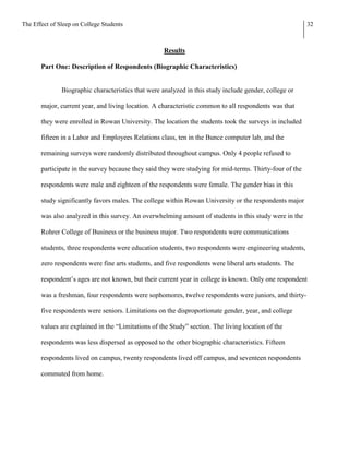 The Effect of Sleep on College Students                                                                   32



                                                    Results

       Part One: Description of Respondents (Biographic Characteristics)


               Biographic characteristics that were analyzed in this study include gender, college or

       major, current year, and living location. A characteristic common to all respondents was that

       they were enrolled in Rowan University. The location the students took the surveys in included

       fifteen in a Labor and Employees Relations class, ten in the Bunce computer lab, and the

       remaining surveys were randomly distributed throughout campus. Only 4 people refused to

       participate in the survey because they said they were studying for mid-terms. Thirty-four of the

       respondents were male and eighteen of the respondents were female. The gender bias in this

       study significantly favors males. The college within Rowan University or the respondents major

       was also analyzed in this survey. An overwhelming amount of students in this study were in the

       Rohrer College of Business or the business major. Two respondents were communications

       students, three respondents were education students, two respondents were engineering students,

       zero respondents were fine arts students, and five respondents were liberal arts students. The

       respondent’s ages are not known, but their current year in college is known. Only one respondent

       was a freshman, four respondents were sophomores, twelve respondents were juniors, and thirty-

       five respondents were seniors. Limitations on the disproportionate gender, year, and college

       values are explained in the “Limitations of the Study” section. The living location of the

       respondents was less dispersed as opposed to the other biographic characteristics. Fifteen

       respondents lived on campus, twenty respondents lived off campus, and seventeen respondents

       commuted from home.
 