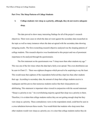 The Effect of Sleep on College Students                                                                       33



       Part Two: The Sleep Patterns of College Students


           I.      College students view sleep as a priority, although, they do not receive adequate

                   sleep.



                The data proved to show many interesting findings for all of the project’s research

       objectives. There were cases in which the data set went against the secondary data researched on

       the topic as well as many instances where the data set agreed with the secondary data showing

       intriguing results. The first overarching research objective analyzed was the sleeping patterns of

       college students. This research objective was foundational to this project and was of prominent

       importance to be analyzed through the questionnaire.

                The first statement on the questionnaire was “I sleep more than other students my age.”

       This was one of the few times where the data had a fairly even spread. This even distribution can

       be seen in Chart C1. There was eighteen disagrees which proved to be surprising to say the least.

       This would mean that eighteen of the respondents believed they slept less than other students

       their age. According to secondary data, the amount of sleep that college students receive is

       inadequate and this proves that numerous students realize that their sleep patterns are

       debilitating. This statement is important when viewed in conjunction with the second statement

       “Sleep is a priority to me.” An overwhelming majority agreed that sleep was a priority to them.

       Therefore, it is evident that college students realize they are not getting enough sleep but they

       view sleep as a priority. These contradictory views in the respondents mind, could best be seen in

       a cross tabulation between these results. You would think that students who sleep more than

       other students would view sleep as a priority yet, it is clear that college students realize they do
 