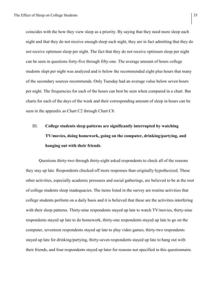 The Effect of Sleep on College Students                                                                         35



       coincides with the how they view sleep as a priority. By saying that they need more sleep each

       night and that they do not receive enough sleep each night, they are in fact admitting that they do

       not receive optimum sleep per night. The fact that they do not receive optimum sleep per night

       can be seen in questions forty-five through fifty-one. The average amount of hours college

       students slept per night was analyzed and is below the recommended eight plus hours that many

       of the secondary sources recommends. Only Tuesday had an average value below seven hours

       per night. The frequencies for each of the hours can best be seen when compared in a chart. Bar

       charts for each of the days of the week and their corresponding amount of sleep in hours can be

       seen in the appendix as Chart C2 through Chart C8.


           III.      College students sleep patterns are significantly interrupted by watching

                     TV/movies, doing homework, going on the computer, drinking/partying, and

                     hanging out with their friends.


                  Questions thirty-two through thirty-eight asked respondents to check all of the reasons

       they stay up late. Respondents checked off more responses than originally hypothesized. These

       other activities, especially academic pressures and social gatherings, are believed to be at the root

       of college students sleep inadequacies. The items listed in the survey are routine activities that

       college students perform on a daily basis and it is believed that these are the activities interfering

       with their sleep patterns. Thirty-nine respondents stayed up late to watch TV/movies, thirty-nine

       respondents stayed up late to do homework, thirty-one respondents stayed up late to go on the

       computer, seventeen respondents stayed up late to play video games, thirty-two respondents

       stayed up late for drinking/partying, thirty-seven respondents stayed up late to hang out with

       their friends, and four respondents stayed up later for reasons not specified in this questionnaire.
 