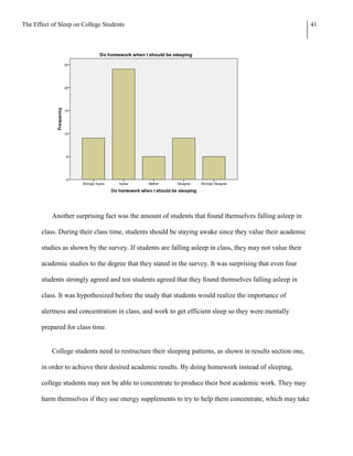 The Effect of Sleep on College Students                                                                     41




           Another surprising fact was the amount of students that found themselves falling asleep in

       class. During their class time, students should be staying awake since they value their academic

       studies as shown by the survey. If students are falling asleep in class, they may not value their

       academic studies to the degree that they stated in the survey. It was surprising that even four

       students strongly agreed and ten students agreed that they found themselves falling asleep in

       class. It was hypothesized before the study that students would realize the importance of

       alertness and concentration in class, and work to get efficient sleep so they were mentally

       prepared for class time.


           College students need to restructure their sleeping patterns, as shown in results section one,

       in order to achieve their desired academic results. By doing homework instead of sleeping,

       college students may not be able to concentrate to produce their best academic work. They may

       harm themselves if they use energy supplements to try to help them concentrate, which may take
 