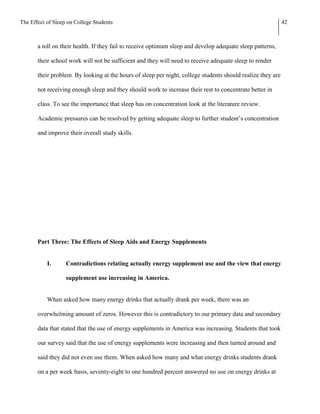 The Effect of Sleep on College Students                                                                      42



       a toll on their health. If they fail to receive optimum sleep and develop adequate sleep patterns,

       their school work will not be sufficient and they will need to receive adequate sleep to render

       their problem. By looking at the hours of sleep per night, college students should realize they are

       not receiving enough sleep and they should work to increase their rest to concentrate better in

       class. To see the importance that sleep has on concentration look at the literature review.

       Academic pressures can be resolved by getting adequate sleep to further student’s concentration

       and improve their overall study skills.




       Part Three: The Effects of Sleep Aids and Energy Supplements


           I.      Contradictions relating actually energy supplement use and the view that energy

                   supplement use increasing in America.


           When asked how many energy drinks that actually drank per week, there was an

       overwhelming amount of zeros. However this is contradictory to our primary data and secondary

       data that stated that the use of energy supplements in America was increasing. Students that took

       our survey said that the use of energy supplements were increasing and then turned around and

       said they did not even use them. When asked how many and what energy drinks students drank

       on a per week basis, seventy-eight to one hundred percent answered no use on energy drinks at
 