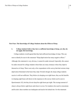 The Effect of Sleep on College Students                                                                        48




       Part Four: The Knowledge of College Students about the Effects of Sleep


           I.      College students believe they have a sufficient knowledge of sleep, yet, they do
                   not apply this knowledge.

                College students overall agreed that they had sufficient knowledge of sleep. This can

           most evidently be seen in the statement “Sleep deprivation has many negative effects.”

           Although, this statement is very obvious, it cannot be under stressed. Especially, this cannot

           be under stressed for college students where there are many instances where they deprive

           themselves of sleep. There were only a few respondents in this survey that had extreme sleep

           deprivation illustrated in the hours they slept. Overall, though, the sleep college students

           receive is still not sufficient. They believe in sleeping over eight hours, they see the benefits

           in sleeping eight hours (all shown in the responses to the survey which can be seen in

           Questionnaire A2), but they do not sleep the eight hours per night. The average amount of

           sleep is always below eight hours and closer to seven. For students who need to concentrate

           and be alert, these numbers are inadequate and need to be looked into. For the statement
 