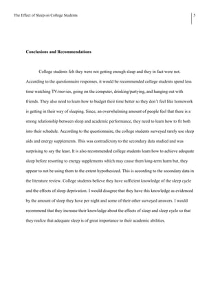 The Effect of Sleep on College Students                                                                    5




       Conclusions and Recommendations



               College students felt they were not getting enough sleep and they in fact were not.

       According to the questionnaire responses, it would be recommended college students spend less

       time watching TV/movies, going on the computer, drinking/partying, and hanging out with

       friends. They also need to learn how to budget their time better so they don’t feel like homework

       is getting in their way of sleeping. Since, an overwhelming amount of people feel that there is a

       strong relationship between sleep and academic performance, they need to learn how to fit both

       into their schedule. According to the questionnaire, the college students surveyed rarely use sleep

       aids and energy supplements. This was contradictory to the secondary data studied and was

       surprising to say the least. It is also recommended college students learn how to achieve adequate

       sleep before resorting to energy supplements which may cause them long-term harm but, they

       appear to not be using them to the extent hypothesized. This is according to the secondary data in

       the literature review. College students believe they have sufficient knowledge of the sleep cycle

       and the effects of sleep deprivation. I would disagree that they have this knowledge as evidenced

       by the amount of sleep they have per night and some of their other surveyed answers. I would

       recommend that they increase their knowledge about the effects of sleep and sleep cycle so that

       they realize that adequate sleep is of great importance to their academic abilities.
 
