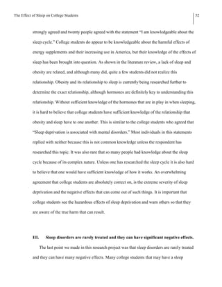 The Effect of Sleep on College Students                                                                         52



           strongly agreed and twenty people agreed with the statement “I am knowledgeable about the

           sleep cycle.” College students do appear to be knowledgeable about the harmful effects of

           energy supplements and their increasing use in America, but their knowledge of the effects of

           sleep has been brought into question. As shown in the literature review, a lack of sleep and

           obesity are related, and although many did, quite a few students did not realize this

           relationship. Obesity and its relationship to sleep is currently being researched further to

           determine the exact relationship, although hormones are definitely key to understanding this

           relationship. Without sufficient knowledge of the hormones that are in play in when sleeping,

           it is hard to believe that college students have sufficient knowledge of the relationship that

           obesity and sleep have to one another. This is similar to the college students who agreed that

           “Sleep deprivation is associated with mental disorders.” Most individuals in this statements

           replied with neither because this is not common knowledge unless the respondent has

           researched this topic. It was also rare that so many people had knowledge about the sleep

           cycle because of its complex nature. Unless one has researched the sleep cycle it is also hard

           to believe that one would have sufficient knowledge of how it works. An overwhelming

           agreement that college students are absolutely correct on, is the extreme severity of sleep

           deprivation and the negative effects that can come out of such things. It is important that

           college students see the hazardous effects of sleep deprivation and warn others so that they

           are aware of the true harm that can result.




           III.      Sleep disorders are rarely treated and they can have significant negative effects.

                  The last point we made in this research project was that sleep disorders are rarely treated

           and they can have many negative effects. Many college students that may have a sleep
 