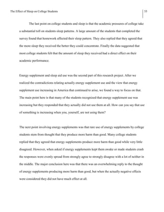 The Effect of Sleep on College Students                                                                      55



               The last point on college students and sleep is that the academic pressures of college take

       a substantial toll on students sleep patterns. A large amount of the students that completed the

       survey found that homework affected their sleep pattern. They also replied that they agreed that

       the more sleep they received the better they could concentrate. Finally the data suggested that

       most college students felt that the amount of sleep they received had a direct effect on their

       academic performance.



       Energy supplement and sleep aid use was the second part of this research project. After we

       realized the contradictions relating actually energy supplement use and the view that energy

       supplement use increasing in America that continued to arise, we found a way to focus on that.

       The main point here is that many of the students recognized that energy supplement use was

       increasing but they responded that they actually did not use them at all. How can you say that use

       of something is increasing when you, yourself, are not using them?



       The next point involving energy supplements was that rare use of energy supplements by college

       students stem from thought that they produce more harm than good. Many college students

       replied that they agreed that energy supplements produce more harm than good while very little

       disagreed. However, when asked if energy supplements kept them awake or made students crash

       the responses were evenly spread from strongly agree to strongly disagree with a lot of neither in

       the middle. The major conclusion here was that there was an overwhelming reply to the thought

       of energy supplements producing more harm than good, but when the actually negative effects

       were considered they did not have much effect at all.
 